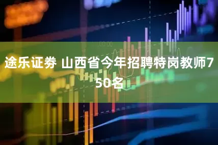 途乐证劵 山西省今年招聘特岗教师750名