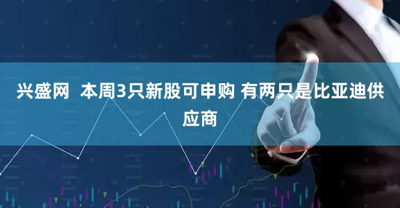 兴盛网  本周3只新股可申购 有两只是比亚迪供应商