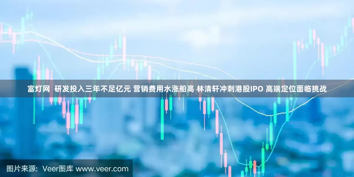 富灯网  研发投入三年不足亿元 营销费用水涨船高 林清轩冲刺港股IPO 高端定位面临挑战