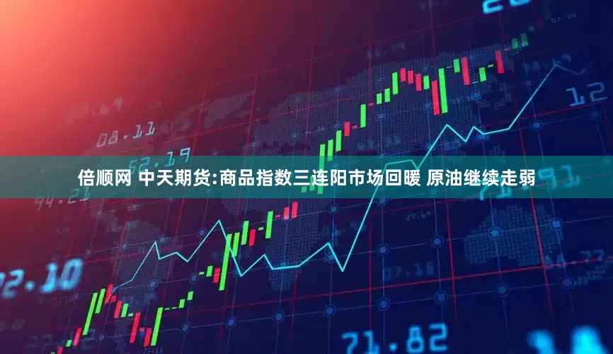 倍顺网 中天期货:商品指数三连阳市场回暖 原油继续走弱