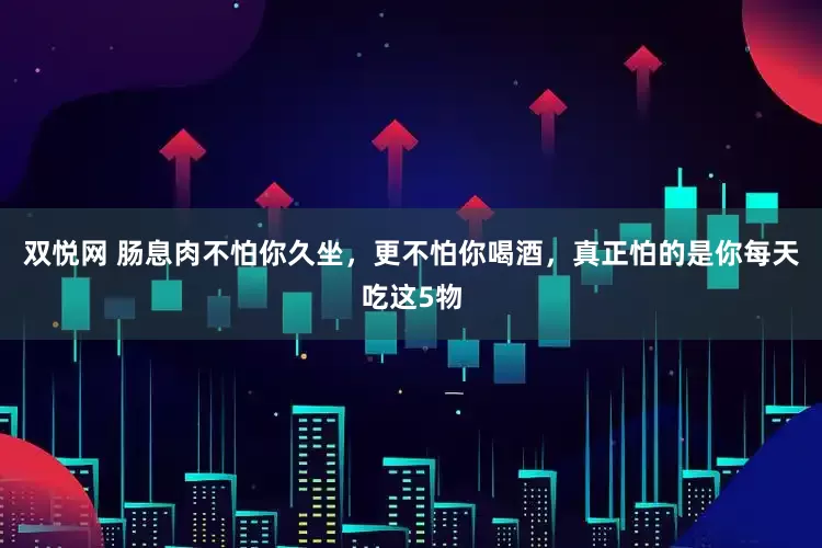 双悦网 肠息肉不怕你久坐，更不怕你喝酒，真正怕的是你每天吃这5物