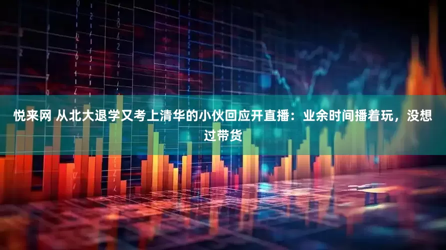悦来网 从北大退学又考上清华的小伙回应开直播：业余时间播着玩，没想过带货