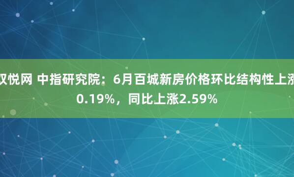 双悦网 中指研究院：6月百城新房价格环比结构性上涨0.19%，同比上涨2.59%