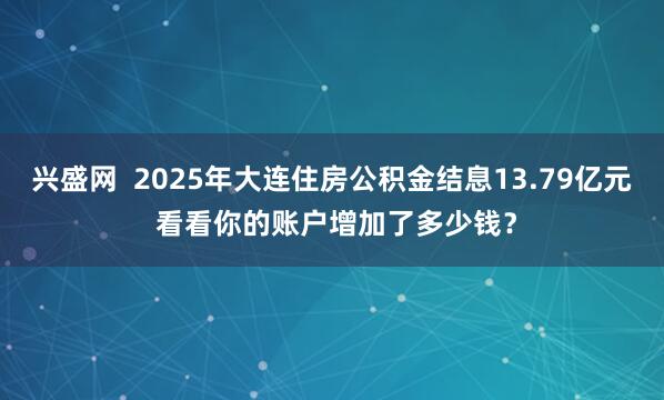 兴盛网  2025年大连住房公积金结息13.79亿元 看看你的账户增加了多少钱？