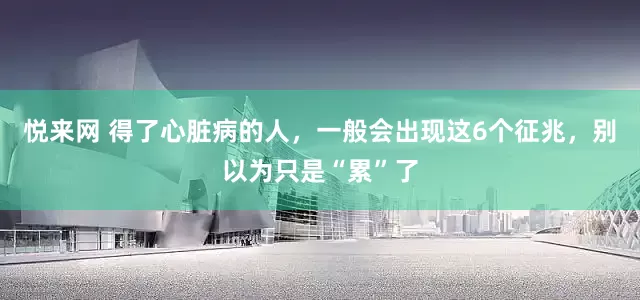 悦来网 得了心脏病的人，一般会出现这6个征兆，别以为只是“累”了
