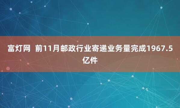 富灯网  前11月邮政行业寄递业务量完成1967.5亿件