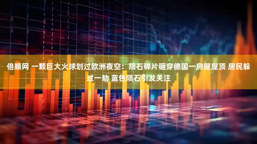 倍顺网 一颗巨大火球划过欧洲夜空：陨石碎片砸穿德国一房屋屋顶 居民躲过一劫 蓝色陨石引发关注
