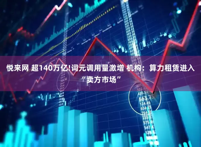 悦来网 超140万亿!词元调用量激增 机构：算力租赁进入“卖方市场”